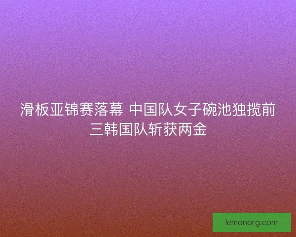 滑板亚锦赛落幕 中国队女子碗池独揽前三韩国队斩获两金