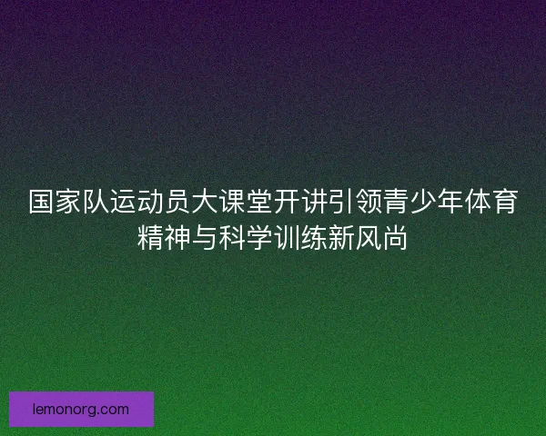 国家队运动员大课堂开讲引领青少年体育精神与科学训练新风尚