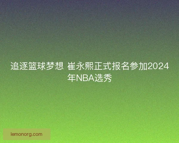 追逐篮球梦想 崔永熙正式报名参加2024年NBA选秀