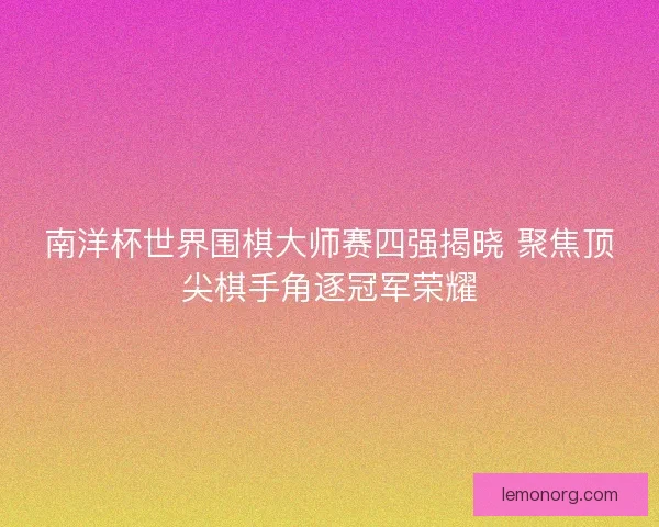 南洋杯世界围棋大师赛四强揭晓 聚焦顶尖棋手角逐冠军荣耀