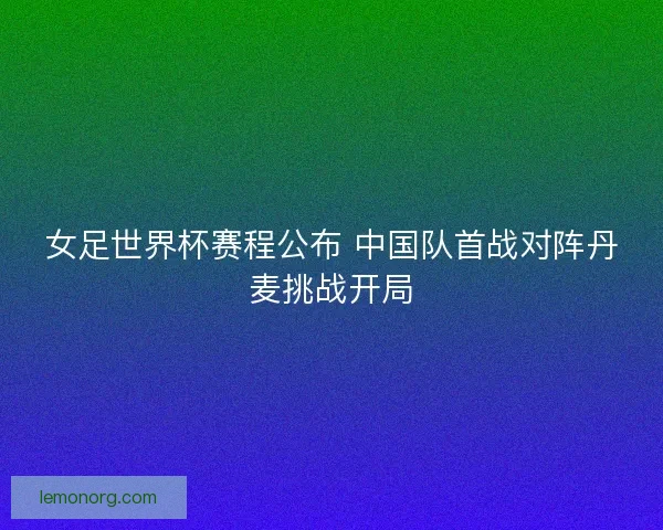 女足世界杯赛程公布 中国队首战对阵丹麦挑战开局